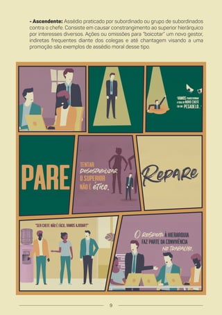 - Ascendente: Assédio praticado por subordinado ou grupo de subordinados
contra o chefe. Consiste em causar constrangimento ao superior hierárquico
por interesses diversos. Ações ou omissões para “boicotar” um novo gestor,
indiretas frequentes diante dos colegas e até chantagem visando a uma
promoção são exemplos de assédio moral desse tipo.
9
 