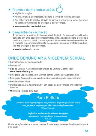 13
hh Promova dentre outras ações
• Vigília de oração;
• Agenda mensal de intercessão sobre o tema da violência sexual;
• Dar cobertura de oração, através da igreja, a um projeto social que atue
na defesa dos direitos de crianças e adolescentes.
www.maosdadas.org/rede/mmo
hh Campanha de vacinação
A campanha de vacinação é uma metodologia do Programa Claves Brasil e
consiste em uma ação de conscientização da sociedade sobre a violência
praticada contra o público infanto-juvenil. O foco da campanha é estimular
o respeito e o comprometimento das pessoas para que protejam os direi-
tos das crianças e adolescentes.
www.clavesbrasil.com.br
Onde Denunciar a Violência Sexual
• Conselho Tutelar da sua cidade
• Disque 100
• Site da Central Nacional de Denúncias de Crimes Cibernéticos
www.denunciar.org.br
• Delegacia Especializada em Crimes contra Crianças e Adolescentes
• Delegacia Comum (nos casos de ausência de delegacia especializada)
• Polícia Militar (190)
• Polícia Rodoviária Federal (191) – Em casos de ocorrências em rodovias
federais.
• Ministério Público Estadual
Para Refletir
O mundo é um lugar perigoso, não por causa daqueles que fazem o mal,
mas por causa daqueles que observam e não fazem nada.
Albert Einstein
Defendam os direitos dos pobres e dos órfãos:
sejam justos com os aflitos e os necessitados.
Sl 82:3
Quais as ações da campanha que você, sua igreja ou organização participará
este ano?
 