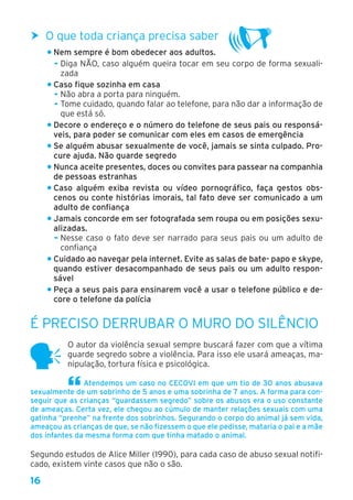 16
hh O que toda criança precisa saber
• Nem sempre é bom obedecer aos adultos.
- Diga NÃO, caso alguém queira tocar em seu corpo de forma sexuali-
zada
• Caso fique sozinha em casa
- Não abra a porta para ninguém.
- Tome cuidado, quando falar ao telefone, para não dar a informação de
que está só.
• Decore o endereço e o número do telefone de seus pais ou responsá-
veis, para poder se comunicar com eles em casos de emergência
• Se alguém abusar sexualmente de você, jamais se sinta culpado. Pro-
cure ajuda. Não guarde segredo
• Nunca aceite presentes, doces ou convites para passear na companhia
de pessoas estranhas
• Caso alguém exiba revista ou vídeo pornográfico, faça gestos obs-
cenos ou conte histórias imorais, tal fato deve ser comunicado a um
adulto de confiança
• Jamais concorde em ser fotografada sem roupa ou em posições sexu-
alizadas.
- Nesse caso o fato deve ser narrado para seus pais ou um adulto de
confiança
• Cuidado ao navegar pela internet. Evite as salas de bate- papo e skype,
quando estiver desacompanhado de seus pais ou um adulto respon-
sável
• Peça a seus pais para ensinarem você a usar o telefone público e de-
core o telefone da polícia
É preciso derrubar o muro do silêncio
O autor da violência sexual sempre buscará fazer com que a vítima
guarde segredo sobre a violência. Para isso ele usará ameaças, ma-
nipulação, tortura física e psicológica.
Atendemos um caso no CECOVI em que um tio de 30 anos abusava
sexualmente de um sobrinho de 5 anos e uma sobrinha de 7 anos. A forma para con-
seguir que as crianças “guardassem segredo” sobre os abusos era o uso constante
de ameaças. Certa vez, ele chegou ao cúmulo de manter relações sexuais com uma
gatinha “prenhe” na frente dos sobrinhos. Segurando o corpo do animal já sem vida,
ameaçou as crianças de que, se não fizessem o que ele pedisse, mataria o pai e a mãe
dos infantes da mesma forma com que tinha matado o animal.
Segundo estudos de Alice Miller (1990), para cada caso de abuso sexual notifi-
cado, existem vinte casos que não o são.
 
