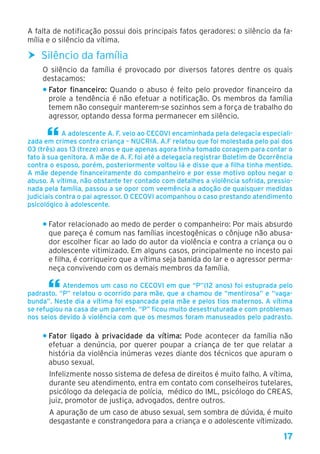 17
A falta de notificação possui dois principais fatos geradores: o silêncio da fa-
mília e o silêncio da vítima.
hh Silêncio da família
O silêncio da família é provocado por diversos fatores dentre os quais
destacamos:
• Fator financeiro: Quando o abuso é feito pelo provedor financeiro da
prole a tendência é não efetuar a notificação. Os membros da família
temem não conseguir manterem-se sozinhos sem a força de trabalho do
agressor, optando dessa forma permanecer em silêncio.
A adolescente A. F. veio ao CECOVI encaminhada pela delegacia especiali-
zada em crimes contra criança – NUCRIA. A.F relatou que foi molestada pelo pai dos
03 (três) aos 13 (treze) anos e que apenas agora tinha tomado coragem para contar o
fato à sua genitora. A mãe de A. F. foi até a delegacia registrar Boletim de Ocorrência
contra o esposo, porém, posteriormente voltou lá e disse que a filha tinha mentido.
A mãe depende financeiramente do companheiro e por esse motivo optou negar o
abuso. A vítima, não obstante ter contado com detalhes a violência sofrida, pressio-
nada pela família, passou a se opor com veemência a adoção de quaisquer medidas
judiciais contra o pai agressor. O CECOVI acompanhou o caso prestando atendimento
psicológico à adolescente.
• Fator relacionado ao medo de perder o companheiro: Por mais absurdo
que pareça é comum nas famílias incestogênicas o cônjuge não abusa-
dor escolher ficar ao lado do autor da violência e contra a criança ou o
adolescente vitimizado. Em alguns casos, principalmente no incesto pai
e filha, é corriqueiro que a vítima seja banida do lar e o agressor perma-
neça convivendo com os demais membros da família.
Atendemos um caso no CECOVI em que “P”(12 anos) foi estuprada pelo
padrasto. “P” relatou o ocorrido para mãe, que a chamou de “mentirosa” e “vaga-
bunda”. Neste dia a vítima foi espancada pela mãe e pelos tios maternos. A vítima
se refugiou na casa de um parente. “P” ficou muito desestruturada e com problemas
nos seios devido à violência com que os mesmos foram manuseados pelo padrasto.
• Fator ligado à privacidade da vítima: Pode acontecer da família não
efetuar a denúncia, por querer poupar a criança de ter que relatar a
história da violência inúmeras vezes diante dos técnicos que apuram o
abuso sexual.
Infelizmente nosso sistema de defesa de direitos é muito falho. A vítima,
durante seu atendimento, entra em contato com conselheiros tutelares,
psicólogo da delegacia de polícia, médico do IML, psicólogo do CREAS,
juiz, promotor de justiça, advogados, dentre outros.
A apuração de um caso de abuso sexual, sem sombra de dúvida, é muito
desgastante e constrangedora para a criança e o adolescente vítimizado.
 