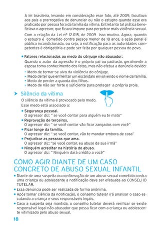18
A lei brasileira, levando em consideração esse fato, até 2009, facultava
aos pais a prerrogativa de denunciar ou não o estupro quando esse era
praticado por pessoa fora da família da vítima. Entretanto tal prática bene-
ficiava o agressor, que ficava impune para perpetrar mais violência sexual.
Com a criação da Lei nº 12.015, de 2009 isso mudou. Agora, quando
o estupro é cometido contra pessoa menor de 18 anos, a ação penal é
pública incondicionada, ou seja, a notificação para as autoridades com-
petentes é obrigatória e pode ser feita por qualquer pessoa do povo.
• Fatores relacionados ao medo do cônjuge não abusador:
Quando o autor da agressão é o próprio pai ou padrasto, geralmente a
esposa toma conhecimento dos fatos, mas não efetua a denúncia devido:
- Medo de tornar-se alvo da violência do cônjuge.
- Medo de ter que enfrentar um escândalo envolvendo o nome da família.
- Medo de perder a guarda dos filhos.
- Medo de não ser forte o suficiente para proteger a própria prole.
hh Silêncio da vítima
O silêncio da vítima é provocado pelo medo.
Esse medo está associado a:
• Segurança pessoal.
O agressor diz: “ se você contar para alguém eu te mato”
• Reprovação de terceiros.
O agressor diz: “ se você contar vão ficar zangados com você”
• Ficar longe da família.
O agressor diz: “ se você contar, vão te mandar embora de casa”
• Prejudicar as pessoas que ama.
O agressor diz: “se você contar, eu abuso da sua irmã”
• Ninguém acreditar na história do abuso.
O agressor diz: “ Ninguém dará crédito a você”
Como agir diante de um caso
concreto de abuso sexual infantil
• Diante de uma suspeita ou confirmação de um abuso sexual cometido contra
uma criança ou adolescente a notificação deve ser efetuada ao CONSELHO
TUTELAR.
• Essa denúncia pode ser realizada de forma anônima.
• Após tomar ciência da notificação, o conselho tutelar irá analisar o caso es-
cutando a criança e seus responsáveis legais.
• Caso a suspeita seja mantida, o conselho tutelar deverá verificar se existe
responsável legal não abusador que possa ficar com a criança ou adolescen-
te vitimizado pelo abuso sexual.
 