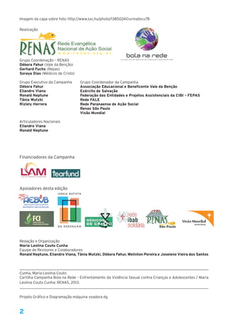 2
Imagem da capa sobre foto: http://www.sxc.hu/photo/1385024©urmatecu78
Realização
Grupo Coordenação – RENAS
Débora Fahur (Vale da Benção)
Gerhard Fuchs (Repas)
Soraya Dias (Médicos de Cristo) 
Grupo Executivo da Campanha
Débora Fahur
Eliandro Viana
Ronald Neptune
Tânia Wutzki
Riziely Herrera
Articuladores Nacionais
Eliandro Viana
Ronald Neptune
Financiadores da Campanha
Apoiadores desta edição
Redação e Organização
Maria Leolina Couto Cunha
Equipe de Revisores e Colaboradores
Ronald Neptune, Eliandro Viana, Tânia Wutzki, Débora Fahur, Welinton Pereira e Joseleno Vieira dos Santos
Cunha, Maria Leolina Couto
Cartilha Campanha Bola na Rede – Enfrentamento da Violência Sexual contra Crianças e Adolescentes / Maria
Leolina Couto Cunha: RENAS, 2013.
Projeto Gráfico e Diagramação máquina voadora dg
w w w . r e n a s . o r g . b r
Grupo Coordenador da Campanha
Associação Educacional e Beneficente Vale da Benção
Exército de Salvação
Federação das Entidades e Projetos Assistenciais da CIBI – FEPAS
Rede FALE
Rede Paranaense de Ação Social
Renas São Paulo
Visão Mundial
 