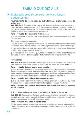 22
Saiba o que diz a lei
hh Exploração sexual comercial contra crianças
e adolescentes
Favorecimento da prostituição ou outra forma de exploração sexual de
vulnerável:
Art. 218-B.CP  Submeter, induzir ou atrair à prostituição ou outra forma de ex-
ploração sexual alguém menor de 18 (dezoito) anos ou que, por enfermidade ou
deficiência mental, não tem o necessário discernimento para a prática do ato,
facilitá-la, impedir ou dificultar que a abandone:
Pena – reclusão, de 4 (quatro) a 10 (dez) anos.
§ 1o
  Se o crime é praticado com o fim de obter vantagem econômica, aplica-se
também multa.
§ 2o
  Incorre nas mesmas penas: 
I – quem pratica conjunção carnal ou outro ato libidinoso com alguém menor de 18
(dezoito) e maior de 14 (catorze) anos na situação descrita no caput deste artigo; 
II – o proprietário, o gerente ou o responsável pelo local em que se verifiquem as
práticas referidas no caput deste artigo. 
§ 3o
  Na hipótese do inciso II do § 2o, constitui efeito obrigatório da condenação a
cassação da licença de localização e de funcionamento do estabelecimento.
Rufianismo:
Art. 230. CP Tirar proveito da prostituição alheia, participando diretamente de
seus lucros ou fazendo-se sustentar, no todo ou em parte, por quem a exerça:
Pena – reclusão, de um a quatro anos, e multa.
§ 1o
  Se a vítima é menor de 18 (dezoito) e maior de 14 (catorze) anos ou se o crime
é cometido por ascendente, padrasto, madrasta, irmão, enteado, cônjuge, compan-
heiro, tutor ou curador, preceptor ou empregador da vítima, ou por quem assumiu,
por lei ou outra forma, obrigação de cuidado, proteção ou vigilância: 
Pena – reclusão, de 3 (três) a 6 (seis) anos, e multa. 
§ 2o
  Se o crime é cometido mediante violência, grave ameaça, fraude ou outro
meio que impeça ou dificulte a livre manifestação da vontade da vítima: 
Pena – reclusão, de 2 (dois) a 8 (oito) anos, sem prejuízo da pena correspond-
ente à violência.
Tráfico Internacional de Pessoa para Fim de Exploração Sexual:
Art. 231. CP Promover ou facilitar a entrada, no território nacional, de alguém
que nele venha a exercer a prostituição ou outra forma de exploração sexual, ou a
saída de alguém que vá exercê-la no estrangeiro.
Pena - reclusão, de 3 (três) a 8 (oito) anos. 
§ 1o
  Incorre na mesma pena aquele que agenciar, aliciar ou comprar a pessoa trafi-
cada, assim como, tendo conhecimento dessa condição, transportá-la, transferi-la
ou alojá-la. 
 