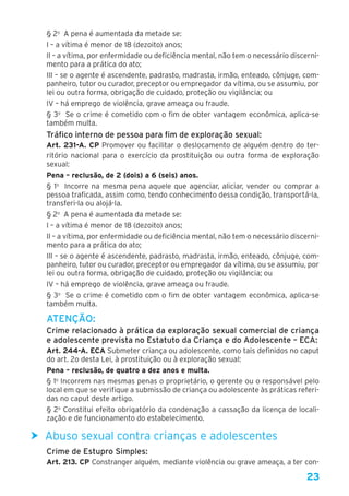 23
§ 2o
  A pena é aumentada da metade se: 
I – a vítima é menor de 18 (dezoito) anos; 
II – a vítima, por enfermidade ou deficiência mental, não tem o necessário discerni-
mento para a prática do ato; 
III – se o agente é ascendente, padrasto, madrasta, irmão, enteado, cônjuge, com-
panheiro, tutor ou curador, preceptor ou empregador da vítima, ou se assumiu, por
lei ou outra forma, obrigação de cuidado, proteção ou vigilância; ou 
IV – há emprego de violência, grave ameaça ou fraude.
§ 3o
  Se o crime é cometido com o fim de obter vantagem econômica, aplica-se
também multa.
Tráfico interno de pessoa para fim de exploração sexual:
Art. 231-A. CP Promover ou facilitar o deslocamento de alguém dentro do ter-
ritório nacional para o exercício da prostituição ou outra forma de exploração
sexual: 
Pena – reclusão, de 2 (dois) a 6 (seis) anos. 
§ 1o
  Incorre na mesma pena aquele que agenciar, aliciar, vender ou comprar a
pessoa traficada, assim como, tendo conhecimento dessa condição, transportá-la,
transferi-la ou alojá-la.
§ 2o
  A pena é aumentada da metade se: 
I – a vítima é menor de 18 (dezoito) anos; 
II – a vítima, por enfermidade ou deficiência mental, não tem o necessário discerni-
mento para a prática do ato; 
III – se o agente é ascendente, padrasto, madrasta, irmão, enteado, cônjuge, com-
panheiro, tutor ou curador, preceptor ou empregador da vítima, ou se assumiu, por
lei ou outra forma, obrigação de cuidado, proteção ou vigilância; ou 
IV – há emprego de violência, grave ameaça ou fraude. 
§ 3o
  Se o crime é cometido com o fim de obter vantagem econômica, aplica-se
também multa.
ATENÇÃO:
Crime relacionado à prática da exploração sexual comercial de criança
e adolescente prevista no Estatuto da Criança e do Adolescente – ECA:
Art. 244-A. ECA Submeter criança ou adolescente, como tais definidos no caput
do art. 2o desta Lei, à prostituição ou à exploração sexual:
Pena – reclusão, de quatro a dez anos e multa.
§ 1o
Incorrem nas mesmas penas o proprietário, o gerente ou o responsável pelo
local em que se verifique a submissão de criança ou adolescente às práticas referi-
das no caput deste artigo.
§ 2o
Constitui efeito obrigatório da condenação a cassação da licença de locali-
zação e de funcionamento do estabelecimento.
hh Abuso sexual contra crianças e adolescentes
Crime de Estupro Simples:
Art. 213. CP Constranger alguém, mediante violência ou grave ameaça, a ter con-
 