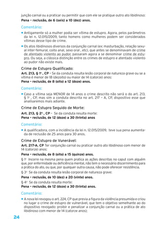24
junção carnal ou a praticar ou permitir que com ele se pratique outro ato libidinoso: 
Pena – reclusão, de 6 (seis) a 10 (dez) anos. 
Comentário:
• Antigamente só a mulher podia ser vítima de estupro. Agora, pelos parâmetros
da lei n. 12.015/2009, tanto homens como mulheres podem ser considerados
vítimas desse tipo de crime.
• Os atos libidinosos diversos da conjunção carnal (ex: masturbação, relação sexu-
al inter-femural, coito anal, sexo oral , etc), que antes se denominavam de crime
de atentado violento ao pudor, passaram agora a se denominar crime de estu-
pro. Ou seja, a clássica distinção entre os crimes de estupro e atentado violento
ao pudor não existe mais.
Crime de Estupro Qualificado:
Art. 213, § 1o
 , CP – Se da conduta resulta lesão corporal de natureza grave ou se a
vítima é menor de 18 (dezoito) ou maior de 14 (catorze) anos: 
Pena – reclusão, de 8 (oito) a 12 (doze) anos.
Comentário:
• Caso a vítima seja MENOR de 14 anos o crime descrito não será o do art. 213,
§ 1o
, CP, mas sim a conduta descrita no art. 217 – A, CP, dispositivo esse que
analisaremos mais adiante.
Crime de Estupro Seguido de Morte:
Art. 213, § 2o
 , CP – Se da conduta resulta morte: 
Pena – reclusão, de 12 (doze) a 30 (trinta) anos
Comentário:
• A qualificadora, com a incidência da lei n. 12.015/2009, teve sua pena aumenta-
da de reclusão de 25 anos para 30 anos.
Crime de Estupro de Vunerável:
Art. 217-A. CP Ter conjunção carnal ou praticar outro ato libidinoso com menor de
14 (catorze) anos:
Pena – reclusão, de 8 (oito) a 15 (quinze) anos.
§ 1o
  Incorre na mesma pena quem pratica as ações descritas no caput com alguém
que, por enfermidade ou deficiência mental, não tem o necessário discernimento para
a prática do ato, ou que, por qualquer outra causa, não pode oferecer resistência.
§ 3o
  Se da conduta resulta lesão corporal de natureza grave:
Pena – reclusão, de 10 (dez) a 20 (vinte) anos.
§ 4o
  Se da conduta resulta morte: 
Pena – reclusão, de 12 (doze) a 30 (trinta) anos.
Comentário:
• A nova lei revogou o art. 224, CP que previa a figura da violência presumida e criou
no lugar o crime de estupro de vulnerável, que tem o objetivo semelhante ao do
dispositivo revogado: proibir e penalizar a conjunção carnal ou a prática de ato
libidinoso com menor de 14 (catorze anos);
 