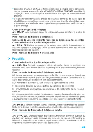 25
• Segundo o art. 217-A, CP, NÃO se faz necessário que o estupro ocorra com violên-
cia real ou grave ameaça. Ou seja, MESMO QUE A VÍTIMA CONSINTA na prática da
conjunção carnal ou outro tipo de ato libidinoso, o estupro de vulnerável estará
presente.
• O legislador considerou que a prática da conjunção carnal ou de outros tipos de
atos libidinosos com vítimas menores de 14 anos, por si só, são abomináveis, con-
stituindo tais atos violência, mesmo que não estejam presentes a violência real ou
a grave ameaça.
Crime de Corrupção de Menores:
Art. 218. CP Induzir alguém menor de 14 (catorze) anos a satisfazer a lascívia de
outrem:
Pena – reclusão, de 2 (dois) a 5 (cinco) anos. 
Satisfação de Lascívia Mediante Presença de Criança ou Adolescente:
Crimes relacionados à prática da pedofilia:
Art. 218-A. CP Praticar, na presença de alguém menor de 14 (catorze) anos, ou
induzi-lo a presenciar, conjunção carnal ou outro ato libidinoso, a fim de satisfazer
lascívia própria ou de outrem:
Pena – reclusão, de 2 (dois) a 4 (quatro) anos
hh Pedofilia
Crimes relacionados à prática da pedofilia:
Art. 240.  ECA Produzir, reproduzir, dirigir, fotografar, filmar ou registrar, por
qualquer meio, cena de sexo explícito ou pornográfica, envolvendo criança ou ado-
lescente: 
Pena – reclusão, de 4 (quatro) a 8 (oito) anos, e multa. 
§ 1o
 Incorre nas mesmas penas quem agencia, facilita, recruta, coage, ou de qualquer
modo intermedeia a participação de criança ou adolescente nas cenas referidas no
caput deste artigo, ou ainda quem com esses contracena. 
§ 2o
  Aumenta-se a pena de 1/3 (um terço) se o agente comete o crime: 
I – no exercício de cargo ou função pública ou a pretexto de exercê-la; 
II – prevalecendo-se de relações domésticas, de coabitação ou de hospitali-
dade; ou 
III – prevalecendo-se de relações de parentesco consanguíneo ou afim até o terceiro
grau, ou por adoção, de tutor, curador, preceptor, empregador da vítima ou de quem,
a qualquer outro título, tenha autoridade sobre ela, ou com seu consentimento.
––––––––––––––––––––––––––––––––––––––––––––––––––––––––––––––––––––––––––
Art. 241. ECA  Vender ou expor à venda fotografia, vídeo ou outro registro que con-
tenha cena de sexo explícito ou pornográfica envolvendo criança ou adolescente:
Pena – reclusão, de 4 (quatro) a 8 (oito) anos, e multa.
––––––––––––––––––––––––––––––––––––––––––––––––––––––––––––––––––––––––––
Art. 241-A. ECA  Oferecer, trocar, disponibilizar, transmitir, distribuir, publicar ou
divulgar por qualquer meio, inclusive por meio de sistema de informática ou
telemático, fotografia, vídeo ou outro registro que contenha cena de sexo explícito
ou pornográfica envolvendo criança ou adolescente: 
 
