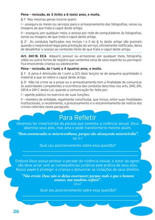 26
Pena – reclusão, de 3 (três) a 6 (seis) anos, e multa. 
§ 1o
  Nas mesmas penas incorre quem: 
I – assegura os meios ou serviços para o armazenamento das fotografias, cenas ou
imagens de que trata o caput deste artigo;
II – assegura, por qualquer meio, o acesso por rede de computadores às fotografias,
cenas ou imagens de que trata o caput deste artigo.
§ 2o
  As condutas tipificadas nos incisos I e II do § 1o deste artigo são puníveis
quando o responsável legal pela prestação do serviço, oficialmente notificado, deixa
de desabilitar o acesso ao conteúdo ilícito de que trata o caput deste artigo.
––––––––––––––––––––––––––––––––––––––––––––––––––––––––––––––––––––––––––
Art. 241-B. ECA  Adquirir, possuir ou armazenar, por qualquer meio, fotografia,
vídeo ou outra forma de registro que contenha cena de sexo explícito ou pornográ-
fica envolvendo criança ou adolescente:
Pena – reclusão, de 1 (um) a 4 (quatro) anos, e multa.
§ 1o
  A pena é diminuída de 1 (um) a 2/3 (dois terços) se de pequena quantidade o
material a que se refere o caput deste artigo.
§ 2o
  Não há crime se a posse ou o armazenamento tem a finalidade de comunicar
às autoridades competentes a ocorrência das condutas descritas nos arts. 240, 241,
241-A e 241-C desta Lei, quando a comunicação for feita por:
I – agente público no exercício de suas funções;
II – membro de entidade, legalmente constituída, que inclua, entre suas finalidades
institucionais, o recebimento, o processamento e o encaminhamento de notícia dos
crimes referidos neste parágrafo;
 
Para Refletir
Devemos ter misericórdia da pessoa que cometeu a violência sexual. Deus
abomina seus atos, mas ama e pode transformá-lo mesmo assim.
“Bem-aventurados os misericordiosos, porque eles alcançarão misericórdia”.
Mt 5:7
Qual seu posicionamento sobre essa questão?
____________________________________________________________________
____________________________________________________________________
Embora Deus possa perdoar o pecado da violência sexual, o autor da agres-
são deve arcar com as consequências jurídicas pela prática de seus atos.
Nosso papel é proteger a criança e denunciar as violações de seus direitos.
“Não erreis: Deus não se deixa escarnecer; porque tudo o que o homem
semear, isso também ceifará”.
Gl 6:7
Qual seu posicionamento sobre essa questão?
____________________________________________________________________
____________________________________________________________________
 