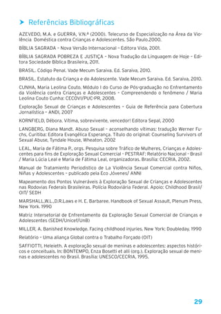 29
hh Referências Bibliográficas
AZEVEDO, M.A. e GUERRA, V.N.ª (2000). Telecurso de Especialização na Área da Vio-
lência Doméstica contra Crianças e Adolescentes. São Paulo.2000.
BÍBLIA SAGRADA – Nova Versão Internacional – Editora Vida, 2001.
BÍBLIA SAGRADA POBREZA E JUSTIÇA – Nova Tradução da Linguagem de Hoje – Edi-
tora Sociedade Bíblica Brasileira, 2011.
BRASIL. Código Penal. Vade Mecum Saraiva. Ed. Saraiva, 2010.
BRASIL. Estatuto da Criança e do Adolescente. Vade Mecum Saraiva. Ed. Saraiva, 2010.
CUNHA, Maria Leolina Couto. Módulo I do Curso de Pós-graduação no Enfrentamento
da Violência contra Crianças e Adolescentes – Compreendendo o fenômeno / Maria
Leolina Couto Cunha: CECOVI/PUC-PR, 2008.
Exploração Sexual de Crianças e Adolescentes – Guia de Referência para Cobertura
Jornalística – ANDI, 2007
KORNFIELD, Débora. Vítima, sobrevivente, vencedor! Editora Sepal, 2000
LANGBERG, Diana Mandt. Abuso Sexual – aconselhando vítimas: tradução Werner Fu-
chs, Curitiba: Editora Evangélica Esperança. Título do original: Counseling Survivors of
Sexual Abuse, Tyndale House, Wheaton. 2002
LEAL, Maria de Fátima P., orgs. Pesquisa sobre Tráfico de Mulheres, Crianças e Adoles-
centes para fins de Exploração Sexual Comercial - PESTRAF: Relatório Nacional - Brasil
/ Maria Lúcia Leal e Maria de Fátima Leal, organizadoras. Brasília: CECRIA, 2002.
Manual de Tratamiento Periodistico de La Violência Sexual Comercial contra Niños,
Niñas y Adolescentes – publicado pela Eco Jóvenes/ ANNI
Mapeamento dos Pontos Vulneráveis à Exploração Sexual de Crianças e Adolescentes
nas Rodovias Federais Brasileiras. Polícia Rodoviária Federal. Apoio: Childhood Brasil/
OIT/ SEDH
MARSHALL,W.L.,D.R.Laws e H. E. Barbaree. Handbook of Sexual Assault, Plenum Press,
New York. 1990
Matriz Intersetorial de Enfrentamento da Exploração Sexual Comercial de Crianças e
Adolescentes (SEDH/Unicef/UnB)
MILLER, A. Banished Knowledge. Facing childhood injuries. New York: Doubleday. 1990
Relatório – Uma aliança Global contra o Trabalho Forçado (OIT)
SAFFIOTTI, Heleieth. A exploração sexual de meninas e adolescentes: aspectos históri-
cos e conceituais. In: BONTEMPO, Enza Bosetti et alli (org.). Exploração sexual de meni-
nas e adolescentes no Brasil. Brasília: UNESCO/CECRIA, 1995.
 