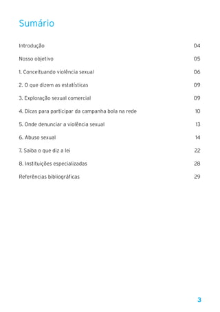 3
Sumário
Introdução	 04
Nosso objetivo	 05
1. Conceituando violência sexual	 06
2. O que dizem as estatísticas 	 09
3. Exploração sexual comercial 	 09
4. Dicas para participar da campanha bola na rede 	 10
5. Onde denunciar a violência sexual 	 13
6. Abuso sexual 	 14
7. Saiba o que diz a lei 	 22
8. Instituições especializadas 	 28
Referências bibliográficas 	 29
 