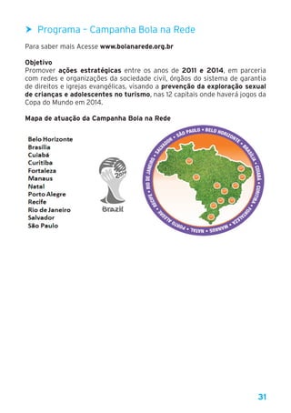 31
h Programa – Campanha Bola na Rede
Para saber mais Acesse www.bolanarede.org.br
Objetivo
Promover ações estratégicas entre os anos de 2011 e 2014, em parceria
com redes e organizações da sociedade civil, órgãos do sistema de garantia
de direitos e igrejas evangélicas, visando a prevenção da exploração sexual
de crianças e adolescentes no turismo, nas 12 capitais onde haverá jogos da
Copa do Mundo em 2014.
Mapa de atuação da Campanha Bola na RedeMapa de atuação da Campanha Bola na Rede
 