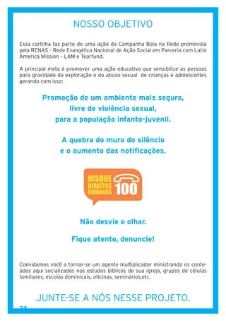 36
NOSSO OBJETIVO
Essa cartilha faz parte de uma ação da Campanha Bola na Rede promovida
pela RENAS – Rede Evangélica Nacional de Ação Social em Parceria com Latin
America Mission – LAM e Tearfund.
A principal meta é promover uma ação educativa que sensibilize as pessoas
para gravidade da exploração e do abuso sexual de crianças e adolescentes
gerando com isso:
Promoção de um ambiente mais seguro,
livre de violência sexual,
para a população infanto-juvenil.
A quebra do muro do silêncio
e o aumento das notificações.
Não desvie o olhar.
Fique atento, denuncie!
Convidamos você a tornar-se um agente multiplicador ministrando os conte-
údos aqui socializados nos estudos bíblicos de sua igreja, grupos de células
familiares, escolas dominicais, oficinas, seminários,etc.
JUNTE-SE A NÓS NESSE PROJETO.
 