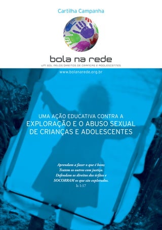 37
www.bolanarede.org.br
UMA AÇÃO EDUCATIVA CONTRA A
EXPLORAÇÃO E O ABUSO SEXUAL
DE CRIANÇAS E ADOLESCENTES
Aprendam a fazer o que é bom;
Tratem os outros com justiça.
Defendam os direitos dos órfãos e
SOCORRAM os que são explorados.
Is 1:17
Cartilha Campanha
 