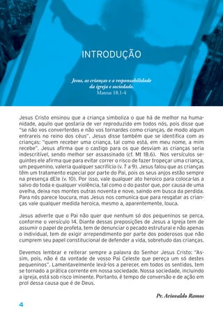 4
INTRODUÇÃO
Jesus, as crianças e a responsabilidade
da igreja e sociedade.
Mateus 18.1-4
Jesus Cristo ensinou que a criança simboliza o que há de melhor na huma-
nidade, aquilo que gostaria de ver reproduzido em todos nós, pois disse que
“se não vos converterdes e não vos tornardes como crianças, de modo algum
entrareis no reino dos céus”. Jesus disse também que se identifica com as
crianças: “quem receber uma criança, tal como está, em meu nome, a mim
recebe”. Jesus afirma que o castigo para os que desviam as crianças seria
indescritível, sendo melhor ser assassinado (cf. Mt 18.6). Nos versículos se-
guintes ele afirma que para evitar correr o risco de fazer tropeçar uma criança,
um pequenino, valeria qualquer sacrifício (v. 7 a 9). Jesus falou que as crianças
têm um tratamento especial por parte do Pai, pois os seus anjos estão sempre
na presença dEle (v. 10). Por isso, vale qualquer ato heroico para coloca-las a
salvo do toda e qualquer violência, tal como o do pastor que, por causa de uma
ovelha, deixa nos montes outras noventa e nove, saindo em busca da perdida.
Para nós parece loucura, mas Jesus nos comunica que para resgatar as crian-
ças vale qualquer medida heroica, mesmo a, aparentemente, louca.
Jesus adverte que o Pai não quer que nenhum só dos pequeninos se perca,
conforme o versículo 14. Diante dessas preposições de Jesus a Igreja tem de
assumir o papel de profeta, tem de denunciar o pecado estrutural e não apenas
o individual, tem de exigir arrependimento por parte dos poderosos que não
cumprem seu papel constitucional de defender a vida, sobretudo das crianças.
Devemos lembrar e reiterar sempre a palavra do Senhor Jesus Cristo: “As-
sim, pois, não é da vontade de vosso Pai Celeste que pereça um só destes
pequeninos”. Lamentavelmente levá-los a perecer, em todos os sentidos, tem
se tornado a prática corrente em nossa sociedade. Nossa sociedade, incluindo
a igreja, está sob risco iminente. Portanto, é tempo de conversão e de ação em
prol dessa causa que é de Deus.
Pr. Ariovaldo Ramos
 