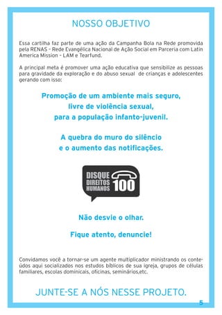 5
NOSSO OBJETIVO
Essa cartilha faz parte de uma ação da Campanha Bola na Rede promovida
pela RENAS – Rede Evangélica Nacional de Ação Social em Parceria com Latin
America Mission – LAM e Tearfund.
A principal meta é promover uma ação educativa que sensibilize as pessoas
para gravidade da exploração e do abuso sexual de crianças e adolescentes
gerando com isso:
Promoção de um ambiente mais seguro,
livre de violência sexual,
para a população infanto-juvenil.
A quebra do muro do silêncio
e o aumento das notificações.
Não desvie o olhar.
Fique atento, denuncie!
Convidamos você a tornar-se um agente multiplicador ministrando os conte-
údos aqui socializados nos estudos bíblicos de sua igreja, grupos de células
familiares, escolas dominicais, oficinas, seminários,etc.
JUNTE-SE A NÓS NESSE PROJETO.
5
 