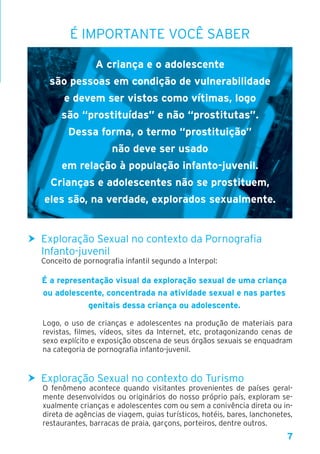 7
É IMPORTANTE VOCÊ SABER
A criança e o adolescente
são pessoas em condição de vulnerabilidade
e devem ser vistos como vítimas, logo
são “prostituídas” e não “prostitutas”.
Dessa forma, o termo “prostituição”
não deve ser usado
em relação à população infanto-juvenil.
Crianças e adolescentes não se prostituem,
eles são, na verdade, explorados sexualmente.
h Exploração Sexual no contexto da Pornografia
Infanto-juvenil
Conceito de pornografia infantil segundo a Interpol:
É a representação visual da exploração sexual de uma criança
ou adolescente, concentrada na atividade sexual e nas partes
genitais dessa criança ou adolescente.
Logo, o uso de crianças e adolescentes na produção de materiais para
revistas, filmes, vídeos, sites da Internet, etc, protagonizando cenas de
sexo explícito e exposição obscena de seus órgãos sexuais se enquadram
na categoria de pornografia infanto-juvenil.
h Exploração Sexual no contexto do Turismo
O fenômeno acontece quando visitantes provenientes de países geral-
mente desenvolvidos ou originários do nosso próprio país, exploram se-
xualmente crianças e adolescentes com ou sem a conivência direta ou in-
direta de agências de viagem, guias turísticos, hotéis, bares, lanchonetes,
restaurantes, barracas de praia, garçons, porteiros, dentre outros.
 