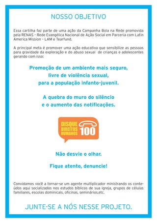 NOSSO OBJETIVO
Essa cartilha faz parte de uma ação da Campanha Bola na Rede promovida
pela RENAS – Rede Evangélica Nacional de Ação Social em Parceria com Latin
America Mission – LAM e Tearfund.
A principal meta é promover uma ação educativa que sensibilize as pessoas
para gravidade da exploração e do abuso sexual de crianças e adolescentes
gerando com isso:
Promoção de um ambiente mais seguro,
livre de violência sexual,
para a população infanto-juvenil.
A quebra do muro do silêncio
e o aumento das notificações.
Não desvie o olhar.
Fique atento, denuncie!
Convidamos você a tornar-se um agente multiplicador ministrando os conte-
údos aqui socializados nos estudos bíblicos de sua igreja, grupos de células
familiares, escolas dominicais, oficinas, seminários,etc.
JUNTE-SE A NÓS NESSE PROJETO.
 