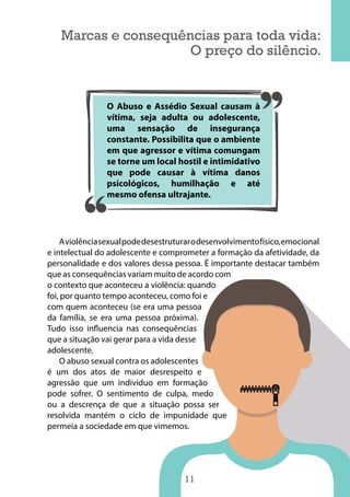 11
Marcas e consequências para toda vida:
O preço do silêncio.
Aviolênciasexualpodedesestruturarodesenvolvimentofísico,emocional
e intelectual do adolescente e comprometer a formação da afetividade, da
personalidade e dos valores dessa pessoa. É importante destacar também
que as consequências variam muito de acordo com
o contexto que aconteceu a violência: quando
foi, por quanto tempo aconteceu, como foi e
com quem aconteceu (se era uma pessoa
da família, se era uma pessoa próxima).
Tudo isso influencia nas consequências
que a situação vai gerar para a vida desse
adolescente.
O abuso sexual contra os adolescentes
é um dos atos de maior desrespeito e
agressão que um indivíduo em formação
pode sofrer. O sentimento de culpa, medo
ou a descrença de que a situação possa ser
resolvida mantém o ciclo de impunidade que
permeia a sociedade em que vimemos.
O Abuso e Assédio Sexual causam à
vítima, seja adulta ou adolescente,
uma sensação de insegurança
constante. Possibilita que o ambiente
em que agressor e vítima comungam
se torne um local hostil e intimidativo
que pode causar à vítima danos
psicológicos, humilhação e até
mesmo ofensa ultrajante.
 