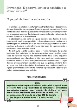 12
Prevenção: É possível evitar o assédio e o
abuso sexual?
O papel da família e da escola
Afamíliaeaescolatêmpapelfundamentalnaidentificaçãodaocorrência
de casos de assédio e abuso sexual. É preciso que pais e educadores fiquem
atentosaossinaisdealertaqueosadolescenteseadultospossamapresentar
em seu comportamento. Os sinais aqui apresentados são indicadores da
ocorrência do abuso e assédio sexual.
A abordagem desse tema no espaço escolar e seio familiar é muito
importante à medida que possibilita o desenvolvimento da confiança e a
identificação dos primeiros sinais de violência sexual, permitindo à vítima
a defesa, a denúncia e o fortalecimento das redes de enfrentamento e
combate ao abuso e assédio sexual.
Na prática, no entanto, não é isso o que se verifica na maioria das escolas
brasileiras. Seja pela falta de formação específica para identificar estes
casos de violência ou pelo não reconhecimento dessa tarefa, enquanto
responsabilidade dos educadores, o fato é que professores, orientadores
e diretores de escolas ainda estão pouco envolvidos com o tema. O corpo
docente precisa entender urgentemente que sua prática cotidiana deve
se pautar pela defesa dos direitos dos alunos e pelo combate à violência,
seja de que forma esta se manifeste, tentando superar, assim, a postura que
muitas vezes prevalece: a da omissão.
FIQUE SABENDO:
É LEI:
O professor e demais profissionais das redes públicas e particulares
de ensino têm a responsabilidade de comunicar às autoridades
competentes qualquer caso suspeito de violência ou maus-
tratos contra estudantes com menos de 18 anos. Esta
determinação está prevista no artigo 245 do Estatuto
da Criança e do Adolescente – ECA (Lei 8.069/90).
 