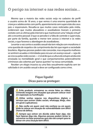 14
O perigo na internet e nas redes sociais...
Mesmo que a maioria das redes sociais exija no cadastro do perfil
o usuário acima de 18 anos, o que vemos é uma enorme quantidade de
crianças e adolescentes com perfis, aparentemente sem supervisão dos seus
pais e responsáveis. Ressalta-se que muitos casos noticiados pela mídia,
evidenciam que muitos abusadores e assediadores tiveram o primeiro
contato com as vítimas pela internet e que mantiveram uma“relação virtual”
até o encontro pessoal. O que se percebe é a falta de controle e supervisão,
por parte da família, quando o menor tem acesso à internet e às redes
sociais, o que favorece a abordagem de assediadores.
Levantar a voz contra o assédio sexual não tem relação com moralismo: é
uma questão de respeito e de cumprimento das leis que regem a sociedade
brasileira. Algumas pessoas podem não concordar, mas enquanto mulheres
se sentirem acuadas e intimidadas para recusar um avanço sexual — seja ele
aovivooupelasredessociais—ésinaldequeaculturadoestuproaindaestá
enraizada na mentalidade geral e que comportamentos potencialmente
criminosos são cobertos por“panos quentes”na nossa comunidade. 
Receber um elogio invasivo ou uma foto sexualmente explícita sem ter
solicitado é sim assédio sexual e deve ser configurado como crime.
Fique ligado!
Dicas para se proteger:
Evite produzir, armazenar ou enviar fotos ou vídeos
contendo imagens em situações que possam colocar você
em exposição ou humilhação;
Utilize senhas seguras nos dispositivos digitais e
serviços que assinar (redes sociais, whatsapp, blogs, sites
em geral e aplicativos);
Não confie em quem você não conhece ou em quem
pode te colocar em situação de vulnerabilidade com difícil
chance de defesa;
Sempre que estiver em dúvida sobre fazer algo, não
faça! Apenas diga não. Algumas pessoas podem tentar te
convencer ou fazer promessas que não vão cumprir para te
deixar em uma situação bem difícil.
 