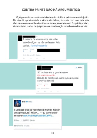 15
CONTRA PRINTS NÃO HÁ ARGUMENTOS:
O julgamento nas redes sociais é muito rápido e extremamente injusto.
Ele não dá oportunidade a vítima de defesa, fazendo com que esta seja
alvo de uma avalanche de críticas e ameaças na internet. Os prints abaixo,
demonstram o nível de julgamento e condenação moral nas redes sociais:
 