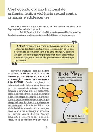 16
Conhecendo o Plano Nacional de
enfrentamento à violência sexual contra
crianças e adolescentes.
Lei 9.970/2000 – Institui o Dia Nacional de Combate ao Abuso e à
Exploração Sexual Infanto-juvenil.
Art. 1º. Fica instituído o dia 18 de maio como o Dia Nacional de
Combate ao Abuso e à Exploração Sexual de Crianças e Adolescentes.
A Flor: A campanha tem como símbolo uma flor, como uma
lembrança dos desenhos da primeira infância, além de associar
a fragilidade de uma flor com a de uma criança. O desenho
também tem como objetivo proporcionar maior proximidade
e identificação junto à sociedade, proximidade e identificação
com a causa.
Conforme instituído pela Lei Federal
n° 9970/00, o dia 18 DE MAIO é o DIA
NACIONAL DE COMBATE AO ABUSO E À
EXPLORAÇÃO SEXUAL DE CRIANÇAS E
ADOLESCENTES. Desde o surgimento da
data, a sociedade civil, em parceria com os
governos municipais, estaduais e federal,
organiza e promove atos de mobilização
social e política com o objetivo de ampliar
a conscientização da população brasileira
sobre a gravidade da violência sexual que
atinge milhares de crianças e adolescentes
em nosso país. A data foi escolhida como
símbolo da luta pelos direitos de crianças e
adolescentes, em lembrança ao sequestro
da menina Araceli Cabrera Sanches,
estuprada e assassinada aos 8 anos de
idade, em 18 de maio de 1973, em Vitória.
 