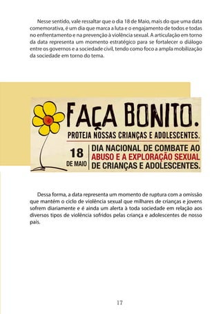 17
Nesse sentido, vale ressaltar que o dia 18 de Maio, mais do que uma data
comemorativa, é um dia que marca a luta e o engajamento de todos e todas
no enfrentamento e na prevenção à violência sexual. A articulação em torno
da data representa um momento estratégico para se fortalecer o diálogo
entre os governos e a sociedade civil, tendo como foco a ampla mobilização
da sociedade em torno do tema.
Dessa forma, a data representa um momento de ruptura com a omissão
que mantém o ciclo de violência sexual que milhares de crianças e jovens
sofrem diariamente e é ainda um alerta à toda sociedade em relação aos
diversos tipos de violência sofridos pelas criança e adolescentes de nosso
país.
 