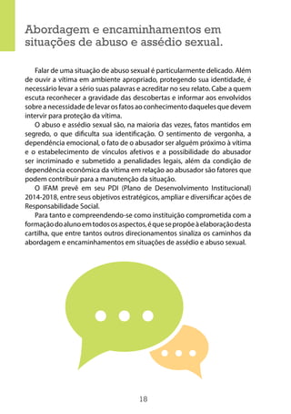 18
Abordagem e encaminhamentos em
situações de abuso e assédio sexual.
Falar de uma situação de abuso sexual é particularmente delicado. Além
de ouvir a vítima em ambiente apropriado, protegendo sua identidade, é
necessário levar a sério suas palavras e acreditar no seu relato. Cabe a quem
escuta reconhecer a gravidade das descobertas e informar aos envolvidos
sobre a necessidade de levar os fatos ao conhecimento daqueles que devem
intervir para proteção da vítima.
O abuso e assédio sexual são, na maioria das vezes, fatos mantidos em
segredo, o que dificulta sua identificação. O sentimento de vergonha, a
dependência emocional, o fato de o abusador ser alguém próximo à vítima
e o estabelecimento de vínculos afetivos e a possibilidade do abusador
ser incriminado e submetido a penalidades legais, além da condição de
dependência econômica da vítima em relação ao abusador são fatores que
podem contribuir para a manutenção da situação.
O IFAM prevê em seu PDI (Plano de Desenvolvimento Institucional)
2014-2018, entre seus objetivos estratégicos, ampliar e diversificar ações de
Responsabilidade Social.
Para tanto e compreendendo-se como instituição comprometida com a
formaçãodoalunoemtodososaspectos,équesepropõeàelaboraçãodesta
cartilha, que entre tantos outros direcionamentos sinaliza os caminhos da
abordagem e encaminhamentos em situações de assédio e abuso sexual.
 