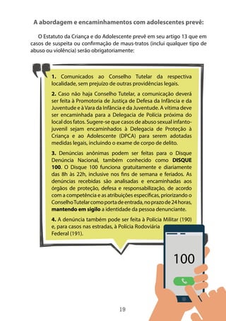 19
A abordagem e encaminhamentos com adolescentes prevê:
O Estatuto da Criança e do Adolescente prevê em seu artigo 13 que em
casos de suspeita ou confirmação de maus-tratos (inclui qualquer tipo de
abuso ou violência) serão obrigatoriamente:
1. Comunicados ao Conselho Tutelar da respectiva
localidade, sem prejuízo de outras providências legais.
2. Caso não haja Conselho Tutelar, a comunicação deverá
ser feita à Promotoria de Justiça de Defesa da Infância e da
Juventude e àVara da Infância e da Juventude. A vítima deve
ser encaminhada para a Delegacia de Polícia próxima do
local dos fatos. Sugere-se que casos de abuso sexual infanto-
juvenil sejam encaminhados à Delegacia de Proteção à
Criança e ao Adolescente (DPCA) para serem adotadas
medidas legais, incluindo o exame de corpo de delito.
3. Denúncias anônimas podem ser feitas para o Disque
Denúncia Nacional, também conhecido como DISQUE
100. O Disque 100 funciona gratuitamente e diariamente
das 8h às 22h, inclusive nos fins de semana e feriados. As
denúncias recebidas são analisadas e encaminhadas aos
órgãos de proteção, defesa e responsabilização, de acordo
com a competência e as atribuições específicas, priorizando o
ConselhoTutelarcomoportadeentrada,noprazode24horas,
mantendo em sigilo a identidade da pessoa denunciante.
4. A denúncia também pode ser feita à Polícia Militar (190)
e, para casos nas estradas, à Polícia Rodoviária
Federal (191).
 