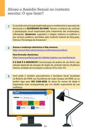 20
Abuso e Assédio Sexual no contexto
escolar: O que fazer?
1
2
3
O canal de comunicação legitimado para o recebimento e apuração de
denúncias é a OUVIDORIA DO IFAM: “Somos a instância de controle
e participação social responsável pelo tratamento das reclamações,
solicitações, denúncias, sugestões e elogios relativos às políticas e
aos serviços públicos, prestados pelo Instituto Federal de Educação,
Ciência e Tecnologia do Amazonas.”
Acesse o endereço eletrônico e fale conosco:
http://www2.ifam.edu.br/acesso-a-informacao/ouvidoria
Para formular denúncias:
http://www.ouvidorias.gov.br/cidadao/registre-sua-manifestacao
E O QUE É A DENÚNCIA? Comunicação de prática de ato ilícito cuja
solução dependa da atuação de órgão de controle interno (Auditoria
Interna, Unidade de Correição) e externo (TCU, CGU, PF).
Você pode ir também pessoalmente à Ouvidoria Geral, localizada
na Reitoria do IFAM; nas Ouvidorias de cada Campus do IFAM; ou se
preferir ligar para (92) 3306-0058. Se aluno for menor de idade é
importante estar acompanhado por um adulto responsável de sua
confiança.
 