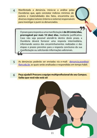21
4
5
6
Manifestada a denúncia, inicia-se a análise pelas
Ouvidorias que, após constatar indícios mínimos de
autoria e materialidades dos fatos, encaminha aos
diversos órgãos/setores (interno e externo) responsáveis
para investigar e punir os denunciados.
As denúncias poderão ser enviadas via e-mail: denuncia.assedio@
ifam.edu.br, as quais serão analisadas e respondidas em tempo hábil.
Peça ajuda!!! Procure a equipe multiprofissional do seu Campus.
Saiba que você não está só!
Oprazopararespostaaumamanifestaçãoéde20(vinte)dias,
prorrogável por mais 10 (dez) dias, mediante justificativa.
Caso não seja possível atendê-lo dentro deste prazo, a
Ouvidoria deverá fornecer uma resposta intermediária,
informando acerca dos encaminhamentos realizados e das
etapas e prazos previstos para a resposta conclusiva da sua
manifestação ou solicitando informações adicionais.
 