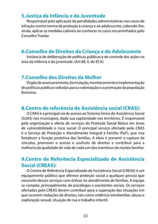 23
5.Justiça da Infância e da Juventude
Responsável pela aplicação de penalidades administrativas nos casos de
infração contra norma de proteção à criança e ao adolescente, cabendo-lhe,
ainda, aplicar as medidas cabíveis ao conhecer os casos encaminhados pelo
Conselho Tutelar.
6.Conselho de Direitos da Criança e do Adolescente
Instância de deliberação de políticas públicas e de controle das ações na
área da infância e da juventude. (Art.88, II, do ECA)
7.Conselho dos Direitos da Mulher
Órgãodeassessoramento,formulação,monitoramentoeimplementação
de políticas públicas voltadas para a valorização e a promoção da população
feminina.
8.Centro de referência de Assistência social (CRAS):
O CRAS é a principal via de acesso ao Sistema Único de Assistência Social
(SUAS) nos municípios, dada sua capilaridade nos territórios. É responsável
pela organização e oferta de serviços da Proteção Social Básica em áreas
de vulnerabilidade e risco social. O principal serviço ofertado pelo CRAS
é o Serviço de Proteção e Atendimento Integral à Família (Paif), que visa
fortalecer a função protetiva das famílias. A ideia é prevenir a ruptura de
vínculos, promover o acesso e usufruto de direitos e contribuir para a
melhoria da qualidade de vida de cada um dos membros do núcleo familiar.
9.Centro de Referência Especializado de Assistência
Social (CREAS):
O Centro de Referência Especializado de Assistência Social (CREAS) é um
equipamento público que oferece proteção social a qualquer pessoa que
necessite desses serviços com ênfase no atendimento de famílias. A equipe
se compõe, principalmente, de psicólogos e assistentes sociais. Os serviços
ofertados pelo CREAS devem contribuir para a superação das situações em
que ocorrem violações de direitos, tais como violência intrafamiliar, abuso e
exploração sexual, situação de rua e trabalho infantil.
 
