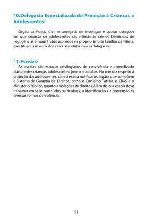 24
10.Delegacia Especializada de Proteção à Crianças e
Adolescentes:
Órgão da Polícia Civil encarregada de investigar e apurar situações
em que crianças ou adolescentes são vítimas de crimes. Denúncias de
negligências e maus tratos ocorridos no próprio âmbito familiar da vítima,
constituem a maioria dos casos atendidos nessas delegacias.
11.Escolas:
As escolas são espaços privilegiados de convivência e aprendizado
diário entre crianças, adolescentes, jovens e adultos. No que diz respeito à
proteção dos adolescentes, cabe à escola notificar os órgãos que compõem
o Sistema de Garantia de Direitos, como o Conselho Tutelar, o CRAS e o
Ministério Público, quanto a violações de direitos. Além disso, a escola deve
trabalhar em seus conteúdos curriculares, a identificação e a prevenção às
diversas formas de violência.
 