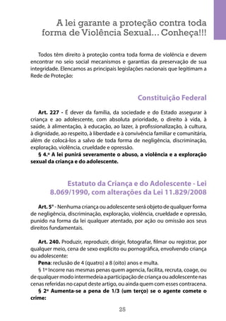 25
A lei garante a proteção contra toda
forma de Violência Sexual... Conheça!!!
Todos têm direito à proteção contra toda forma de violência e devem
encontrar no seio social mecanismos e garantias da preservação de sua
integridade. Elencamos as principais legislações nacionais que legitimam a
Rede de Proteção:
Constituição Federal
Art. 227 - É dever da família, da sociedade e do Estado assegurar à
criança e ao adolescente, com absoluta prioridade, o direito à vida, à
saúde, à alimentação, à educação, ao lazer, à profissionalização, à cultura,
à dignidade, ao respeito, à liberdade e à convivência familiar e comunitária,
além de colocá-los a salvo de toda forma de negligência, discriminação,
exploração, violência, crueldade e opressão.
§ 4.º A lei punirá severamente o abuso, a violência e a exploração
sexual da criança e do adolescente.
Estatuto da Criança e do Adolescente - Lei
8.069/1990, com alterações da Lei 11.829/2008
Art. 5° - Nenhuma criança ou adolescente será objeto de qualquer forma
de negligência, discriminação, exploração, violência, crueldade e opressão,
punido na forma da lei qualquer atentado, por ação ou omissão aos seus
direitos fundamentais.
Art. 240. Produzir, reproduzir, dirigir, fotografar, filmar ou registrar, por
qualquer meio, cena de sexo explícito ou pornográfica, envolvendo criança
ou adolescente:
Pena: reclusão de 4 (quatro) a 8 (oito) anos e multa.
§ 1º Incorre nas mesmas penas quem agencia, facilita, recruta, coage, ou
dequalquermodointermedeiaaparticipaçãodecriançaouadolescentenas
cenas referidas no caput deste artigo, ou ainda quem com esses contracena.
§ 2º Aumenta-se a pena de 1/3 (um terço) se o agente comete o
crime:
 
