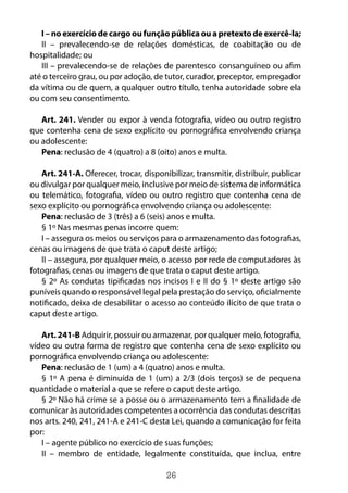 26
I – no exercício de cargo ou função pública ou a pretexto de exercê-la;
II – prevalecendo-se de relações domésticas, de coabitação ou de
hospitalidade; ou
III – prevalecendo-se de relações de parentesco consanguíneo ou afim
até o terceiro grau, ou por adoção, de tutor, curador, preceptor, empregador
da vítima ou de quem, a qualquer outro título, tenha autoridade sobre ela
ou com seu consentimento.
Art. 241. Vender ou expor à venda fotografia, vídeo ou outro registro
que contenha cena de sexo explícito ou pornográfica envolvendo criança
ou adolescente:
Pena: reclusão de 4 (quatro) a 8 (oito) anos e multa.
Art. 241-A. Oferecer, trocar, disponibilizar, transmitir, distribuir, publicar
ou divulgar por qualquer meio, inclusive por meio de sistema de informática
ou telemático, fotografia, vídeo ou outro registro que contenha cena de
sexo explícito ou pornográfica envolvendo criança ou adolescente:
Pena: reclusão de 3 (três) a 6 (seis) anos e multa.
§ 1º Nas mesmas penas incorre quem:
I – assegura os meios ou serviços para o armazenamento das fotografias,
cenas ou imagens de que trata o caput deste artigo;
II – assegura, por qualquer meio, o acesso por rede de computadores às
fotografias, cenas ou imagens de que trata o caput deste artigo.
§ 2º As condutas tipificadas nos incisos I e II do § 1º deste artigo são
puníveis quando o responsável legal pela prestação do serviço, oficialmente
notificado, deixa de desabilitar o acesso ao conteúdo ilícito de que trata o
caput deste artigo.
Art. 241-B Adquirir, possuir ou armazenar, por qualquer meio, fotografia,
vídeo ou outra forma de registro que contenha cena de sexo explícito ou
pornográfica envolvendo criança ou adolescente:
Pena: reclusão de 1 (um) a 4 (quatro) anos e multa.
§ 1º A pena é diminuída de 1 (um) a 2/3 (dois terços) se de pequena
quantidade o material a que se refere o caput deste artigo.
§ 2º Não há crime se a posse ou o armazenamento tem a finalidade de
comunicar às autoridades competentes a ocorrência das condutas descritas
nos arts. 240, 241, 241-A e 241-C desta Lei, quando a comunicação for feita
por:
I – agente público no exercício de suas funções;
II – membro de entidade, legalmente constituída, que inclua, entre
 