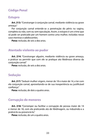 28
Código Penal
Estupro
Art. 213: “Constranger à conjunção carnal, mediante violência ou grave
ameaça.”
Por conjunção carnal entende-se a penetração do pênis na vagina,
completa ou não, com ou sem ejaculação. Assim, o estupro é um crime que
só pode ser praticado por um homem contra uma mulher, incluídas nesse
caso meninas e adolescentes.
Pena: reclusão, de seis a dez anos.
Atentado violento ao pudor
Art. 214: “Constranger alguém, mediante violência ou grave ameaça,
a praticar ou permitir que com ele se pratique ato libidinoso diverso da
conjunção carnal.”
Pena: reclusão, de seis a dez anos.
Sedução
Art. 217:“Seduzir mulher virgem, menor de 18 e maior de 14, e ter com
ela conjunção carnal, aproveitando-se de sua inexperiência ou justificável
confiança.”
Pena: reclusão, de dois a quatro anos.
Corrupção de menores
Art. 218: “Corromper ou facilitar a corrupção de pessoa maior de 14
e menor de 18, com ela praticando ato de libidinagem, ou induzindo-a a
praticá-lo ou presenciá-lo.”
Pena: reclusão, de um a quatro anos.
 