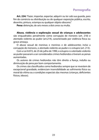 29
Pornografia
Art. 234: “Fazer, importar, exportar, adquirir ou ter sob sua guarda, para
fim de comércio ou distribuição ou de qualquer exposição pública, escrito,
desenho, pintura, estampa ou qualquer objeto obsceno.”
Pena: detenção, de seis meses a dois anos ou multa.
Abuso, violência e exploração sexual de crianças e adolescentes
são enquadrados penalmente como corrupção de menores (art. 218) e
atentado violento ao pudor (art.214), caracterizado por violência física ou
grave ameaça.
O abuso sexual de meninas e meninos e de adolescentes inclui a
corrupção de menores, o atentado violento ao pudor e o estupro (art. 213). 
Com a Lei 8.072, de 25 de julho de 1990, o estupro e o atentado violento
ao pudor passaram a ser considerados crimes hediondos e tiveram as penas
aumentadas.
Os autores de crimes hediondos não têm direito a fiança, indulto ou
diminuição de pena por bom comportamento.
Os crimes são classificados como hediondos sempre que se revestem de
excepcional gravidade, evidenciam insensibilidade ao sofrimento físico ou
moral da vítima ou a condições especiais das mesmas (crianças, deficientes
físicos, idosos).
 