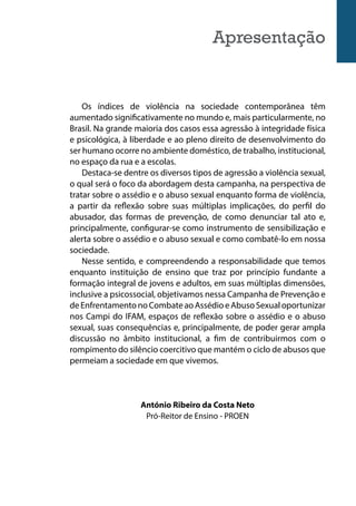 Apresentação
Os índices de violência na sociedade contemporânea têm
aumentado significativamente no mundo e, mais particularmente, no
Brasil. Na grande maioria dos casos essa agressão à integridade física
e psicológica, à liberdade e ao pleno direito de desenvolvimento do
ser humano ocorre no ambiente doméstico, de trabalho, institucional,
no espaço da rua e a escolas.
Destaca-se dentre os diversos tipos de agressão a violência sexual,
o qual será o foco da abordagem desta campanha, na perspectiva de
tratar sobre o assédio e o abuso sexual enquanto forma de violência,
a partir da reflexão sobre suas múltiplas implicações, do perfil do
abusador, das formas de prevenção, de como denunciar tal ato e,
principalmente, configurar-se como instrumento de sensibilização e
alerta sobre o assédio e o abuso sexual e como combatê-lo em nossa
sociedade.
Nesse sentido, e compreendendo a responsabilidade que temos
enquanto instituição de ensino que traz por princípio fundante a
formação integral de jovens e adultos, em suas múltiplas dimensões,
inclusive a psicossocial, objetivamos nessa Campanha de Prevenção e
deEnfrentamentonoCombateaoAssédioeAbusoSexualoportunizar
nos Campi do IFAM, espaços de reflexão sobre o assédio e o abuso
sexual, suas consequências e, principalmente, de poder gerar ampla
discussão no âmbito institucional, a fim de contribuirmos com o
rompimento do silêncio coercitivo que mantém o ciclo de abusos que
permeiam a sociedade em que vivemos.
António Ribeiro da Costa Neto
Pró-Reitor de Ensino - PROEN
 