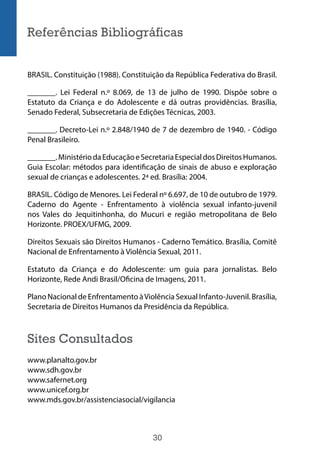 30
Referências Bibliográficas
BRASIL. Constituição (1988). Constituição da República Federativa do Brasil.
_______. Lei Federal n.º 8.069, de 13 de julho de 1990. Dispõe sobre o
Estatuto da Criança e do Adolescente e dá outras providências. Brasília,
Senado Federal, Subsecretaria de Edições Técnicas, 2003.
_______. Decreto-Lei n.º 2.848/1940 de 7 de dezembro de 1940. - Código
Penal Brasileiro.
_______.MinistériodaEducaçãoeSecretariaEspecialdosDireitosHumanos.
Guia Escolar: métodos para identificação de sinais de abuso e exploração
sexual de crianças e adolescentes. 2ª ed. Brasília: 2004.
BRASIL. Código de Menores. Lei Federal nº 6.697, de 10 de outubro de 1979.
Caderno do Agente - Enfrentamento à violência sexual infanto-juvenil
nos Vales do Jequitinhonha, do Mucuri e região metropolitana de Belo
Horizonte. PROEX/UFMG, 2009.
Direitos Sexuais são Direitos Humanos - Caderno Temático. Brasília, Comitê
Nacional de Enfrentamento à Violência Sexual, 2011.
Estatuto da Criança e do Adolescente: um guia para jornalistas. Belo
Horizonte, Rede Andi Brasil/Oficina de Imagens, 2011.
Plano Nacional de Enfrentamento àViolência Sexual Infanto-Juvenil. Brasília,
Secretaria de Direitos Humanos da Presidência da República.
Sites Consultados
www.planalto.gov.br
www.sdh.gov.br
www.safernet.org
www.unicef.org.br
www.mds.gov.br/assistenciasocial/vigilancia
 
