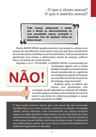 7
Ocorre ABUSO SEXUAL quando acontece o ato sexual ou carícias, entre
pessoas de sexo diferente, ou de mesmo sexo, sem que haja consentimento
de uma das partes envolvidas ou em troca de favores. O abuso sexual ocorre
geralmente com crianças e adolescentes, através de ameaças, violência
física e até através de convencimento.
Segundo a Lei n.º 10.224/2001, o ASSÉDIO SEXUAL é caracterizado por
“constranger alguém com o intuito
deobtervantagemoufavorecimento
sexual, prevalecendo-se o agente da
sua condição de superior hierárquico
ou ascendência inerente ao exercício
de emprego, cargo ou função”.
Qualquer gesto ou palavra que
insinue uma aproximação com
conotação sexual indesejada no ambiente de trabalho,
na escola, igreja ou qualquer outro ambiente de convívio
social é uma forma de violência psicológica e sexual,
portanto caracteriza-se CRIME!
Toda criança, adolescente e adulto
tem o direito ao desenvolvimento de
uma sexualidade segura, protegida e
respeitada, livre de qualquer forma de
abuso sexual.
O que é abuso sexual?
O que é assédio sexual?
O abuso pode acontecer mesmo que o ato sexual não seja consumado,
manifestando-se por meio de gestos, conversas ou atitudes. Pornografia
infantil, carícias maliciosas e sem consentimento em crianças (incluindo
toques nos órgãos genitais) e exibicionismo ( ato de exibir partes do corpo,
especialmente genitálias, para crianças e adolescentes, a fim de estimular-se
e obter prazer sexual) também são formas de abuso sexual. O adolescente
que realiza práticas sexuais com uma criança ou força outro adolescente a
realizá-las é igualmente um abusador.
 