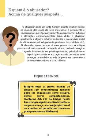 8
E quem é o abusador?
Acima de qualquer suspeita...
O abusador pode ser tanto homem quanto mulher (sendo
na maioria dos casos do sexo masculino) e geralmente é
imperceptível, pois age normalmente, com pequenas sutilezas
e alterações comportamentais. Além disto, o abusador
geralmente é alguém próximo da família e do convívio social
da vítima (como pai, avô, padrasto, professor, tios, vizinhos, etc.).
O abusador quase sempre é uma pessoa com o estágio
psicossexual mais avançado, acima da vítima, podendo coagir e
agredir fisicamente ou psicologicamente, principalmente
depois que comete o ato. Age através do medo, com
ameaças ou também através de presentes como forma
de conquistar a vítima e o seu silêncio.
FIQUE SABENDO:
Estupro: tocar as partes íntimas de
alguém sem consentimento também
pode ser enquadrado como estupro,
dentre outros comportamentos.
(Conforme Art. 213 do Código Penal:
Constrangeralguém,medianteviolência
ou grave ameaça, a ter conjunção carnal
ou a praticar ou permitir que com ele se
pratique outro ato libidinoso).
 