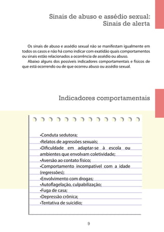 9
Sinais de abuso e assédio sexual:
Sinais de alerta
Os sinais de abuso e assédio sexual não se manifestam igualmente em
todos os casos e não há como indicar com exatidão quais comportamentos
ou sinais estão relacionados a ocorrência de assédio ou abuso.
Abaixo alguns dos possíveis indicadores comportamentais e físicos de
que está ocorrendo ou de que ocorreu abuso ou assédio sexual.
Indicadores comportamentais
•Conduta sedutora;
•Relatos de agressões sexuais;
•Dificuldade em adaptar-se à escola ou
ambientes que envolvam coletividade;
•Aversão ao contato físico;
•Comportamento incompatível com a idade
(regressões);
•Envolvimento com drogas;
•Autoflagelação, culpabilização;
•Fuga de casa;
•Depressão crônica;
•Tentativa de suicídio;
 