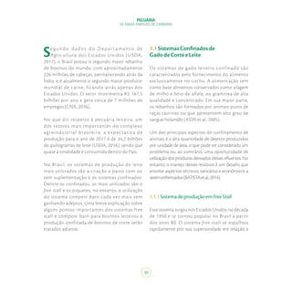 PECUÁRIA
DE BAIXA EMISSÃO DE CARBONO
10
Segundo dados do D epartamento de
Agricultura dos Estados Unidos (USDA,
2017), o Brasil possui o segundo maior rebanho
de bovinos do mundo, com aproximadamente
226 milhões de cabeças, permanecendo atrás da
Índia, e é atualmente o segundo maior produtor
mundial de carne, ficando atrás apenas dos
Estados Unidos. O setor movimenta R$ 167,5
bilhões por ano e gera cerca de 7 milhões de
empregos (CNA, 2016).
No que diz respeito à pecuária leiteira, um
dos setores mais importantes do complexo
agroindustrial brasileiro, a expectativa de
produção para o ano de 2017 é de 34,2 bilhões
de quilogramas de leite (USDA, 2016), sendo que
quase a totalidade é consumida dentro do País.
No Brasil, os sistemas de produção de leite
mais utilizados são a criação a pasto com ou
sem suplementação e os sistemas confinados.
Dentre os confinados, os mais utilizados são o
free stall e os piquetes, no entanto, a utilização
do sistema compost barn cada vez mais vem
ganhando adeptos. Uma breve explicação sobre
alguns pontos importantes dos sistemas free
stall e compost barn para bovinos leiteiros e
produção confinada de bovinos de corte serão
tratados adiante.
1.1SistemasConfinadosde
GadodeCorteeLeite
Os sistemas de gado leiteiro confinado são
caracterizados pelo fornecimento do alimento
exclusivamente no cocho. A alimentação tem
como base alimentos conservados como silagem
de milho e feno de alfafa, ou gramínea de alta
qualidade e concentrado. Em sua maior parte,
os rebanhos são formados por animais puros de
raças taurinas ou que apresentem alto grau de
sangue holandês (ASSIS et al., 2005).
Um dos principais aspectos do confinamento de
animais é a alta quantidade de dejetos produzidos
por unidade de área, o que pode ser considerado um
problema ou, ao contrário, uma oportunidade de
utilização dos produtos derivados desses efluentes. No
entanto, o manejo desses resíduos é um desafio que
envolve aspectos técnicos, sanitários e econômicos a
seremenfrentados(BATISTAetal.,2014).
1.1.1SistemadeproduçãoemFreeStall
Esse sistema surgiu nos Estados Unidos na década
de 1950 e se tornou popular no Brasil a partir
dos anos 80. O sistema free stall se espalhou
rapidamente por sua superioridade em relação a
 