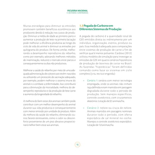PECUÁRIA NACIONAL
E SISTEMAS CONFINADOS
15
Muitas estratégias para diminuir as emissões
promovem também benefícios econômicos aos
produtores devido à redução nos custos de produ-
ção. Diminuir a média de idade ao primeiro parto e
aumentar a produção de leite na primeira lactação
pode melhorar a eficiência produtiva ao longo do
ciclo de vida do animal e diminuir as emissões por
quilograma do produto. De forma similar, melho-
rando a desempenho reprodutivo do rebanho,
como por exemplo, adotando melhores métodos
de inseminação, reduzirá o intervalo entre partos e
consequentementeosdiasnãoprodutivos.
Melhorar a saúde do rebanho por meio de uma ade-
quadaadministraçãodecolostroaosrecém-nascidos
ou utilizando um protocolo de vacinação adequado,
por exemplo, podem melhorar o sistema imune do
animal e o combate a enfermidades. Isso contribuirá
para a diminuição da mortalidade, melhora do de-
sempenho reprodutivo e da produção de leite carne
eaumentodalongevidadedorebanho.
A melhora do bem-estar dos animais também pode
contribuir com um melhor desempenho do animal
durante sua vida produtiva e consequentemente
com menor emissão por unidade de produto. Além
da melhora da saúde do rebanho, eliminando ou-
tros fatores estressantes, como o calor ou descon-
forto proveniente de um piso abrasivo proporcio-
narámelhorbem-estaraosanimais.
1.3PegadadeCarbonoem
DiferentesSistemasdeProdução
A pegada de carbono é a quantidade total de
GEE emitidos direta ou indiretamente por um
indivíduo, organização, evento, produto ou
país. Essa medida é adequada para comparações
entre sistemas de produção de carne a fim de
verificar qual é menos poluente. Cardoso (2012)
utilizou modelos de simulação para investigar as
emissões de GEE em quatro cenários hipotéticos
de produção de bovinos de corte no Brasil.
As fazendas “hipotéticas” foram definidas
tomando como base os sistemas em ciclo
completo (cria, recria e engorda):
•	 Cenário 1: cenário com menor tecnologia
empregada, onde os animais não tinham
raçadefinidaeerammantidosempastagem
degradada durante todo o período de
produção. Sem manejos específicos,
controle zootécnico, com cruzamentos
aleatórios.Lotaçãode0,5animais/ha.
•	 Cenário 2: nelore ou cruza de nelore.
Animais mantidos em pastagens nominais
durante todo o período, com oferta
esporádica de sal mineral no cocho.
Manejos e controle zootécnico esporádico.
Lotaçãode1,0animais/ha.
 