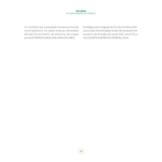 PECUÁRIA
DE BAIXA EMISSÃO DE CARBONO
18
no momento que a população humana no mundo,
e principalmente nos países tropicais, demandam
elevado fornecimento de alimentos de origem
animal(CARMONA;BOLIVAR;GIRALDO,2005).
EstratégiasparamitigaçãodeCH₄deemissõesentéri-
cassóserãorecomendadasseelasnãoresultaremem
aumento nas emissões de outros GEE, como CO₂ e
N₂O(MARTIN;MORGAVI;DOREAU,2010).
 