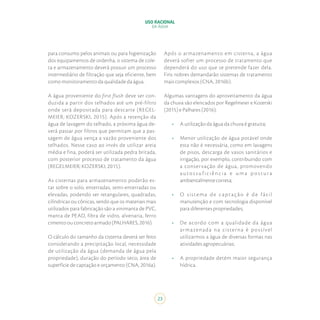 23
USO RACIONAL
DA ÁGUA
para consumo pelos animais ou para higienização
dos equipamentos de ordenha, o sistema de cole-
ta e armazenamento deverá possuir um processo
intermediário de filtração que seja eficiente, bem
como monitoramento da qualidade da água.
A água proveniente do first flush deve ser con-
duzida a partir dos telhados até um pré-filtro
onde será depositada para descarte (REGEL-
MEIER; KOZERSKI, 2015). Após a retenção da
água de lavagem do telhado, a próxima água de-
verá passar por filtros que permitam que a pas-
sagem de água vença a vazão proveniente dos
telhados. Nesse caso ao invés de utilizar areia
média e fina, poderá ser utilizada pedra britada,
com posterior processo de tratamento da água
(REGELMEIER; KOZERSKI, 2015).
As cisternas para armazenamento poderão es-
tar sobre o solo, enterradas, semi-enterradas ou
elevadas, podendo ser retangulares, quadradas,
cilíndricas ou cônicas, sendo que os materiais mais
utilizados para fabricação são a vinimanta de PVC,
manta de PEAD, fibra de vidro, alvenaria, ferro
cimento ou concreto armado (PALHARES, 2016).
O cálculo do tamanho da cisterna deverá ser feito
considerando a precipitação local, necessidade
de utilização da água (demanda de água pela
propriedade), duração do período seco, área de
superfície de captação e orçamento (CNA, 2016a).
Após o armazenamento em cisterna, a água
deverá sofrer um processo de tratamento que
dependerá do uso que se pretende fazer dela.
Fins nobres demandarão sistemas de tratamento
mais complexos (CNA, 2016b).
Algumas vantagens do aproveitamento da água
da chuva são elencados por Regelmeier e Kozerski
(2015) e Palhares (2016):
•	 A utilização da água da chuva é gratuita;
•	 Menor utilização de água potável onde
esta não é necessária, como em lavagens
de pisos, descarga de vasos sanitários e
irrigação, por exemplo, contribuindo com
a conservação de água, promovendo
auto s s u f i c i ên c i a e u m a p o stu r a
ambientalmentecorreta;
•	 O sistema de captação é de fácil
manutenção e com tecnologia disponível
para diferentes propriedades;
•	 De acordo com a qualidade da água
armazenada na cisterna é possível
utilizarmos a água de diversas formas nas
atividades agropecuárias;
•	 A propriedade detém maior segurança
hídrica.
 