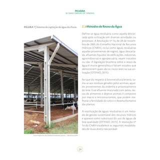24
PECUÁRIA
DE BAIXA EMISSÃO DE CARBONO
2.3MétodosdeReusodaÁgua
Define-se água residuária como aquela descar-
tada após utilização em diversas atividades ou
processos. A Resolução nº 54, de 28 de novem-
bro de 2005 do Conselho Nacional de Recursos
Hídricos (CNRH), inclui como águas residuárias
aquelas provenientes de esgoto, água descarta-
da, efluentes líquidos de edificações, indústrias,
agroindústrias e agropecuária, sejam tratados
ou não. A legislação brasileira sobre o reuso da
água é muito generalista e faltam estudos que
demonstrem quais são os riscos reais na sua uti-
lização (OTENIO, 2015).
No que diz respeito à bovinocultura leiteira, so-
ma-se aos resíduos gerados pelos animais, aque-
les provenientes da ordenha e processamento
do leite. Esse efluente misturado com pelos, res-
tos de alimentos e dejetos animais é composto
por macro e micronutrientes, que podem me-
lhorar a fertilidade do solo e o desenvolvimento
das plantas.
A reutilização de águas residuárias é um méto-
do de gestão sustentável dos recursos hídricos
e aparece como substituto do uso de águas de
boa qualidade (OTENIO, 2015). A resolução nº
54 do CNRH estabelece as seguintes modalida-
des de reuso direto não potável:
FIGURA7|Sistemadecaptaçãodaáguadachuva.
Fonte:ProjetoPecuáriadeBaixaEmissãodeCarbono–ValedoJotuva/PR.
 