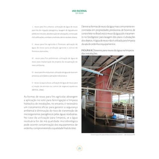 25
USO RACIONAL
DA ÁGUA
I - reuso para fins urbanos: utilização de água de reuso
para fins de irrigação paisagística, lavagem de logradouros
públicoseveículos,desobstruçãodetubulações,construção
civil,edificações,combateaincêndio,dentrodaáreaurbana;
II - reuso para fins agrícolas e florestais: aplicação de
água de reuso para produção agrícola e cultivo de
florestas plantadas;
III - reuso para fins ambientais: utilização de água de
reuso para implantação de projetos de recuperação do
meio ambiente;
IV-reusoparafinsindustriais:utilizaçãodeáguadereusoem
processos,atividadeseoperaçõesindustriais;e,
V - reuso na aquicultura: utilização de água de reuso para
a criação de animais ou cultivo de vegetais aquáticos
(BRASIL, 2006).
As formas de reuso para fins agrícolas abrangem
a aplicação no solo para fertirrigação e limpeza
hidráulica de instalações, no entanto, é necessário
um tratamento eficaz para garantir a segurança
ambiental e diminuição do risco de transmissão de
microrganismos patogênicos pelas águas residuárias.
No caso da utilização para limpeza, se a água
residuária for de má qualidade microbiológica
pode ocorrer contaminação dos equipamentos de
ordenha,comprometendoaqualidadefinaldoleite.
Dentreasformasdereusodaáguamaiscomumenteen-
contradas em propriedades produtoras de bovinos de
corteeleitenoBrasil,estáoreusodaáguapós-tratamen-
to no biodigestor para lavagem dos pisos e tubulações
dosdejetos.Aáguadereusonãoéutilizadaparalimpeza
dasaladeordenhaeequipamentos.
FIGURA8|Sistemaparareusodaáguanalimpeza
dasinstalações.
Fonte:ProjetoPecuáriadeBaixaEmissãodeCarbono–ValedoJotuva/PR.
 