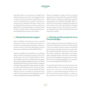 27
USO RACIONAL
DA ÁGUA
mantidos limpos e sem vazamentos. Modelos que
utilizam boias para controlar o nível de água facilitam
o manejo. Na hora da limpeza do bebedouro, uma
maneira interessante de se trabalhar, que facilita o
manejo e evita o desperdício de água, é travar a boia
por algumas horas para que os animais consumam a
água até restar uma pequena lâmina. O restante deve
então ser retirado e, após a limpeza do bebedouro, a
boialiberadaparaqueocorraoenchimento.
2.5MétodosRacionaisdeLavagem
Alguns trabalhos identificaram que por meio de
manejos simples ou da mudança de hábitos e
também da qualificação da equipe de trabalho, é
possível uma economia de até 30% da água somente
dentredasinstalaçõesdeordenha(ROSSO,2016).
Algumas medidas que racionalizam o uso da água
estão contidas na Instrução Normativa nº 62, de 29
de dezembro de 2011 do MAPA (BRASIL, 2011),
que estabelece que todas as dependências da granja
destinadasàproduçãoeabrigodeanimaisemunidades
de produção de leite tipo A devem possuir mangueira
com água sob pressão, além de água quente nas seções
de sanitização, beneficiamento, industrialização e
envase, assim como no local de limpeza de caixas
plásticas. Quanto à limpeza do equipamento de
ordenha e do equipamento de refrigeração do leite,
devemserseguidasasorientaçõesdofabricante.
Durante a lavagem com água, utilizar sistemas de
alta pressão com baixa vazão (lava-jatos) (OLIVEIRA,
2004). O excesso de água no sistema de manejo de
dejetos pode causar (GEBLER; PALHARES, 2007): su-
perdimensionamento das instalações de tratamento,
com aumento dos custos; baixa eficiência de alguns
sistemas; maior consumo de produtos químicos e
de energia elétrica e; maior utilização de sistemas de
transportedodejeto.
2.6 Métodos de Mensuração do Uso e
ConsumodaÁgua
A mensuração do uso e consumo da água é um pro-
cedimento importante a ser feito, tem baixo custo
e trará informações que darão auxílio na tomada de
decisão quanto aos aspectos econômicos, de produ-
ção, sociais e ambientais. A partir do conhecimento
do consumo de água de cada segmento na proprie-
dade (captação de água, reservatórios, dessedenta-
ção dos animais, lavagem de equipamentos e instala-
çõeseoutrosusos),serápossívelfazerumcomparati-
vocomvalorespadrões(PALHARES,2013).
A utilização de hidrômetros é hoje a forma mais
simples de realizar essas medições. Conhecendo
qual seria o consumo normal de água pelos
animais e a quantidade de água necessária nos
demais processos de produção, os registros
dos hidrômetros podem fornecer não só uma
 