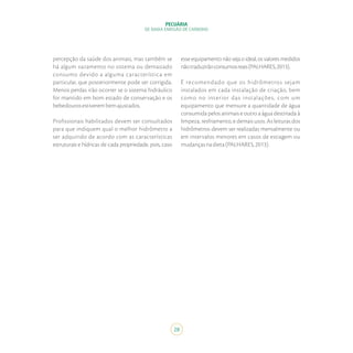 28
PECUÁRIA
DE BAIXA EMISSÃO DE CARBONO
percepção da saúde dos animais, mas também se
há algum vazamento no sistema ou demasiado
consumo devido a alguma característica em
particular, que posteriormente pode ser corrigida.
Menos perdas irão ocorrer se o sistema hidráulico
for mantido em bom estado de conservação e os
bebedourosestiverembemajustados.
Profissionais habilitados devem ser consultados
para que indiquem qual o melhor hidrômetro a
ser adquirido de acordo com as características
estruturais e hídricas de cada propriedade, pois, caso
esse equipamento não seja o ideal, os valores medidos
nãotraduzirãoconsumosreais(PALHARES,2013).
É recomendado que os hidrômetros sejam
instalados em cada instalação de criação, bem
como no interior das instalações, com um
equipamento que mensure a quantidade de água
consumida pelos animais e outro a água destinada à
limpeza, resfriamento, e demais usos. As leituras dos
hidrômetros devem ser realizadas mensalmente ou
em intervalos menores em casos de estiagem ou
mudançasnadieta(PALHARES,2013).
 