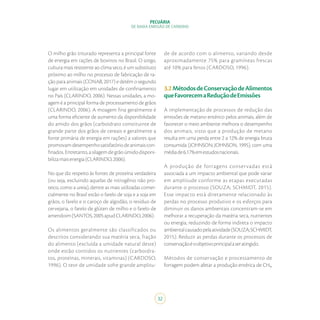 32
PECUÁRIA
DE BAIXA EMISSÃO DE CARBONO
O milho grão triturado representa a principal fonte
de energia em rações de bovinos no Brasil. O sorgo,
cultura mais resistente ao clima seco, é um substituto
próximo ao milho no processo de fabricação de ra-
ção para animais (CONAB, 2017) e detém o segundo
lugar em utilização em unidades de confinamento
no País (CLARINDO, 2006). Nessas unidades, a mo-
agem é a principal forma de processamento de grãos
(CLARINDO, 2006). A moagem fina geralmente é
uma forma eficiente de aumento da disponibilidade
do amido dos grãos (carboidrato constituinte de
grande parte dos grãos de cereais e geralmente a
fonte primária de energia em rações) a valores que
promovamdesempenhosatisfatóriodeanimaiscon-
finados.Entretanto,asilagemdegrãoúmidodisponi-
bilizamaisenergia(CLARINDO,2006).
No que diz respeito às fontes de proteína verdadeira
(ou seja, excluindo aquelas de nitrogênio não pro-
teico, como a ureia), dentre as mais utilizadas comer-
cialmente no Brasil estão o farelo de soja e a soja em
grãos, o farelo e o caroço de algodão, o resíduo de
cervejaria, o farelo de glúten de milho e o farelo de
amendoim(SANTOS,2005apudCLARINDO,2006).
Os alimentos geralmente são classificados ou
descritos considerando sua matéria seca, fração
do alimento (excluída a umidade natural deste)
onde estão contidos os nutrientes (carboidra-
tos, proteínas, minerais, vitaminas) (CARDOSO,
1996). O teor de umidade sofre grande amplitu-
de de acordo com o alimento, variando desde
aproximadamente 75% para gramíneas frescas
até 10% para fenos (CARDOSO, 1996).
3.2MétodosdeConservaçãodeAlimentos
queFavorecemaReduçãodeEmissões
A implementação de processos de redução das
emissões de metano entérico pelos animais, além de
favorecer o meio ambiente melhora o desempenho
dos animais, visto que a produção de metano
resulta em uma perda entre 2 a 12% de energia bruta
consumida (JOHNSON; JOHNSON, 1995), com uma
médiade6,17%emestudosnacionais.
A produção de forragens conservadas está
associada a um impacto ambiental que pode variar
em amplitude conforme as etapas executadas
durante o processo (SOUZA; SCHMIDT, 2015).
Esse impacto está diretamente relacionado às
perdas no processo produtivo e os esforços para
diminuir os danos ambientais concentram-se em
melhorar a recuperação da matéria seca, nutrientes
ou energia, reduzindo de forma indireta o impacto
ambientalcausadopelaatividade(SOUZA;SCHMIDT,
2015). Reduzir as perdas durante os processos de
conservaçãoéoobjetivoprincipalaseratingido.
Métodos de conservação e processamento de
forragem podem afetar a produção entérica de CH₄,
 